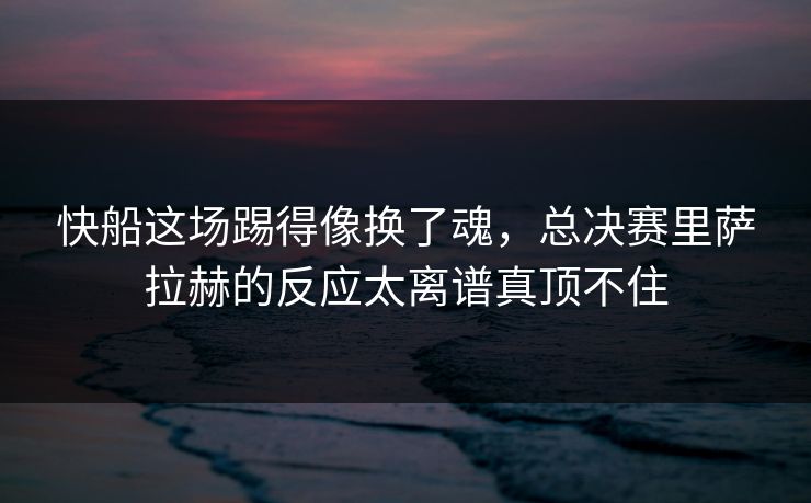 快船这场踢得像换了魂，总决赛里萨拉赫的反应太离谱真顶不住