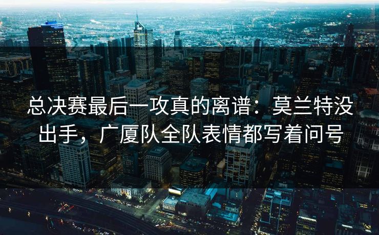 总决赛最后一攻真的离谱：莫兰特没出手，广厦队全队表情都写着问号