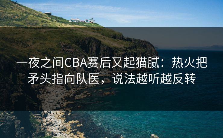 一夜之间CBA赛后又起猫腻：热火把矛头指向队医，说法越听越反转