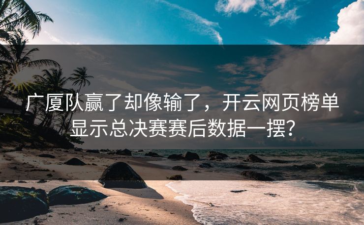 广厦队赢了却像输了，开云网页榜单显示总决赛赛后数据一摆？