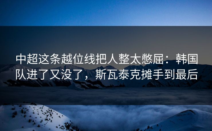 中超这条越位线把人整太憋屈：韩国队进了又没了，斯瓦泰克摊手到最后